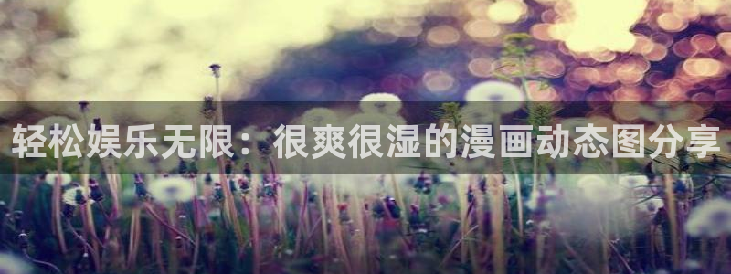 漫蛙放走失：轻松娱乐无限：很爽很湿的漫画动态图分享